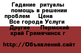 Гадание, ритуалы, помощь в решении проблем. › Цена ­ 1 000 - Все города Услуги » Другие   . Пермский край,Гремячинск г.